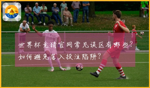 世界杯竞猜官网常见误区有哪些？如何避免落入投注陷阱？
